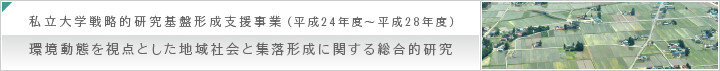 私立大学戦略的研究基盤形成支援事業（平成24年度～平成28年度）環境動態を視点とした地域社会と集落形成に関する総合的研究